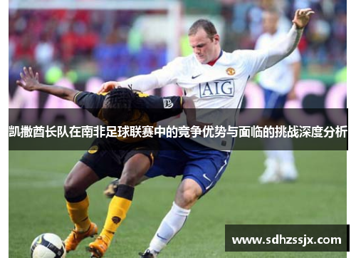 凯撒酋长队在南非足球联赛中的竞争优势与面临的挑战深度分析