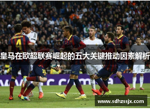 皇马在欧超联赛崛起的五大关键推动因素解析