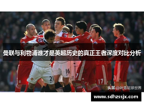 曼联与利物浦谁才是英超历史的真正王者深度对比分析