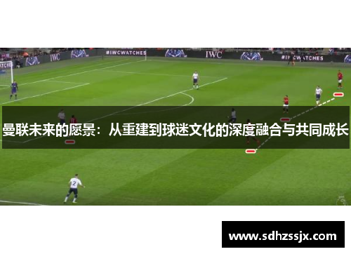 曼联未来的愿景:从重建到球迷文化的深度融合与共同成长 曼联未来的愿景:从重建到球迷文化的深度融合与共同成长