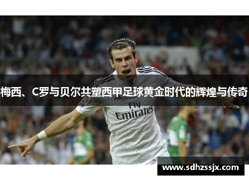 梅西、C罗与贝尔共塑西甲足球黄金时代的辉煌与传奇